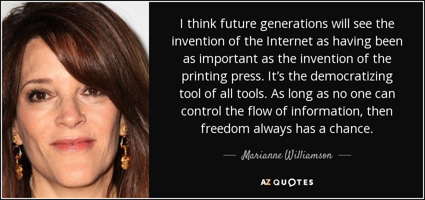 I think future generations will see the invention of the Internet as having been as important as the invention of the printing press. It’s the democratizing tool of all tools. As long as no one can control the flow of information, then freedom always has a chance. - Marianne Williamson