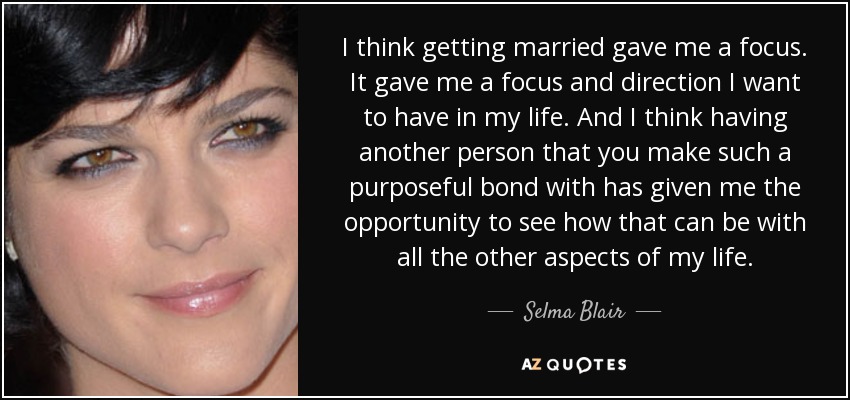 I think getting married gave me a focus. It gave me a focus and direction I want to have in my life. And I think having another person that you make such a purposeful bond with has given me the opportunity to see how that can be with all the other aspects of my life. - Selma Blair