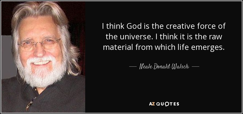 I think God is the creative force of the universe. I think it is the raw material from which life emerges. - Neale Donald Walsch