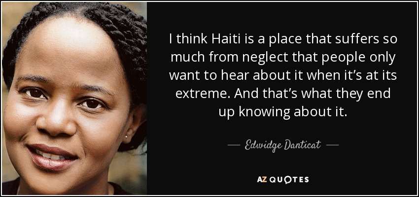 I think Haiti is a place that suffers so much from neglect that people only want to hear about it when it’s at its extreme. And that’s what they end up knowing about it. - Edwidge Danticat