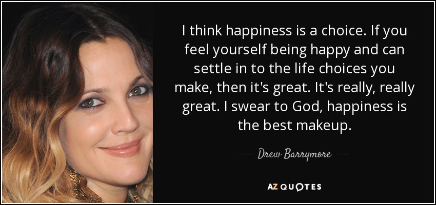 I think happiness is a choice. If you feel yourself being happy and can settle in to the life choices you make, then it's great. It's really, really great. I swear to God, happiness is the best makeup. - Drew Barrymore