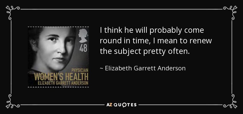 I think he will probably come round in time, I mean to renew the subject pretty often. - Elizabeth Garrett Anderson