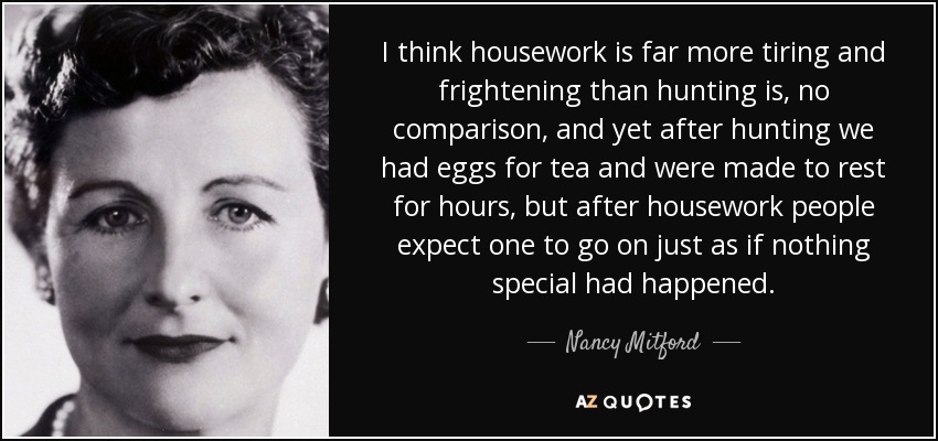 I think housework is far more tiring and frightening than hunting is, no comparison, and yet after hunting we had eggs for tea and were made to rest for hours, but after housework people expect one to go on just as if nothing special had happened. - Nancy Mitford