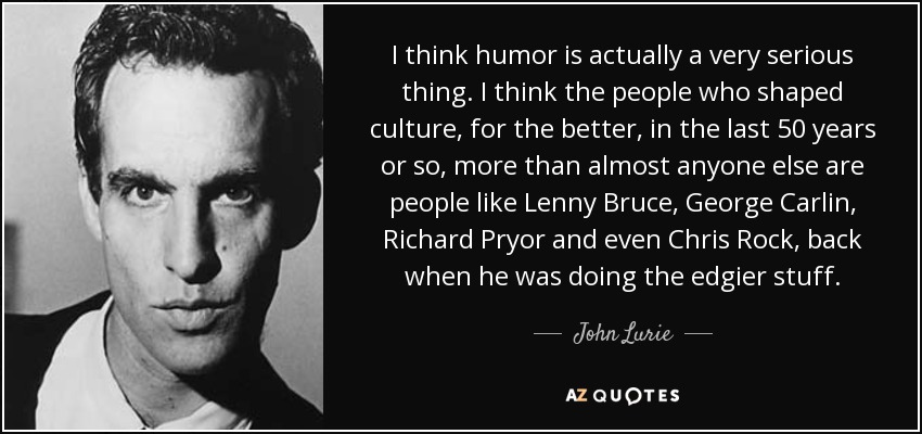 I think humor is actually a very serious thing. I think the people who shaped culture, for the better, in the last 50 years or so, more than almost anyone else are people like Lenny Bruce, George Carlin, Richard Pryor and even Chris Rock, back when he was doing the edgier stuff. - John Lurie