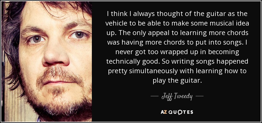 I think I always thought of the guitar as the vehicle to be able to make some musical idea up. The only appeal to learning more chords was having more chords to put into songs. I never got too wrapped up in becoming technically good. So writing songs happened pretty simultaneously with learning how to play the guitar. - Jeff Tweedy