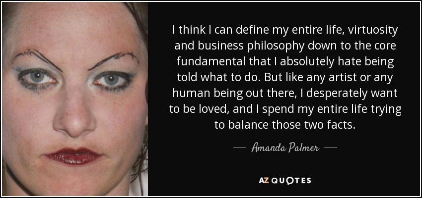 I think I can define my entire life, virtuosity and business philosophy down to the core fundamental that I absolutely hate being told what to do. But like any artist or any human being out there, I desperately want to be loved, and I spend my entire life trying to balance those two facts. - Amanda Palmer