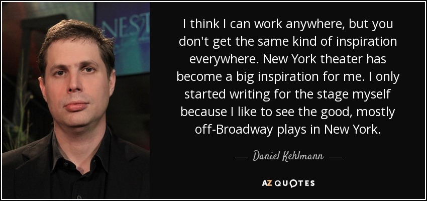 I think I can work anywhere, but you don't get the same kind of inspiration everywhere. New York theater has become a big inspiration for me. I only started writing for the stage myself because I like to see the good, mostly off-Broadway plays in New York. - Daniel Kehlmann