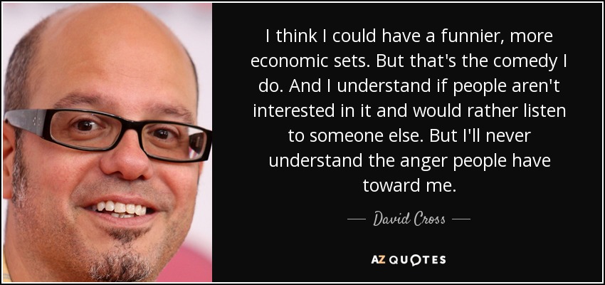 I think I could have a funnier, more economic sets. But that's the comedy I do. And I understand if people aren't interested in it and would rather listen to someone else. But I'll never understand the anger people have toward me. - David Cross