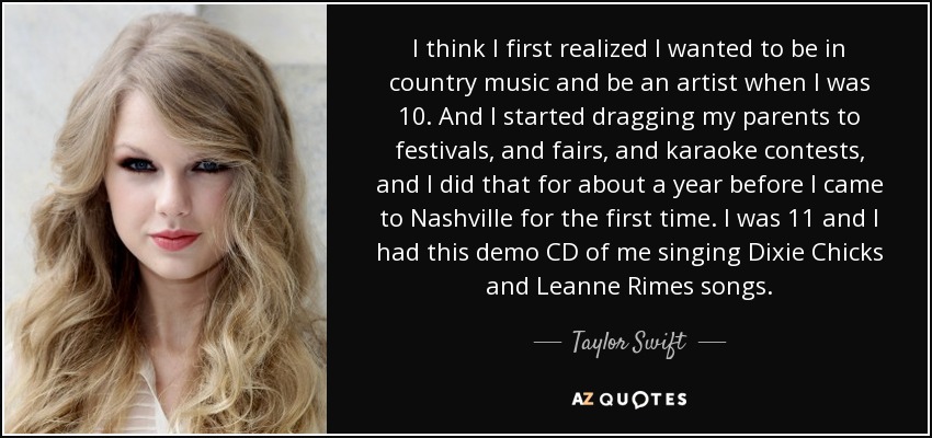 I think I first realized I wanted to be in country music and be an artist when I was 10. And I started dragging my parents to festivals, and fairs, and karaoke contests, and I did that for about a year before I came to Nashville for the first time. I was 11 and I had this demo CD of me singing Dixie Chicks and Leanne Rimes songs. - Taylor Swift