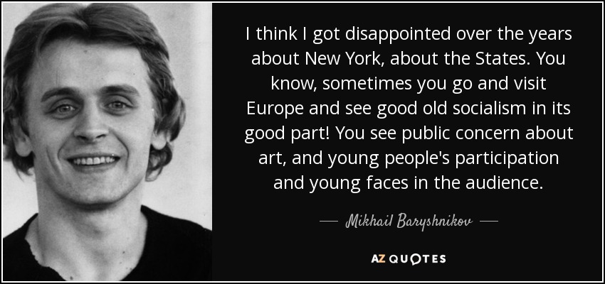 I think I got disappointed over the years about New York, about the States. You know, sometimes you go and visit Europe and see good old socialism in its good part! You see public concern about art, and young people's participation and young faces in the audience. - Mikhail Baryshnikov