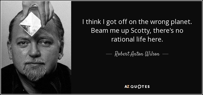 I think I got off on the wrong planet. Beam me up Scotty, there's no rational life here. - Robert Anton Wilson