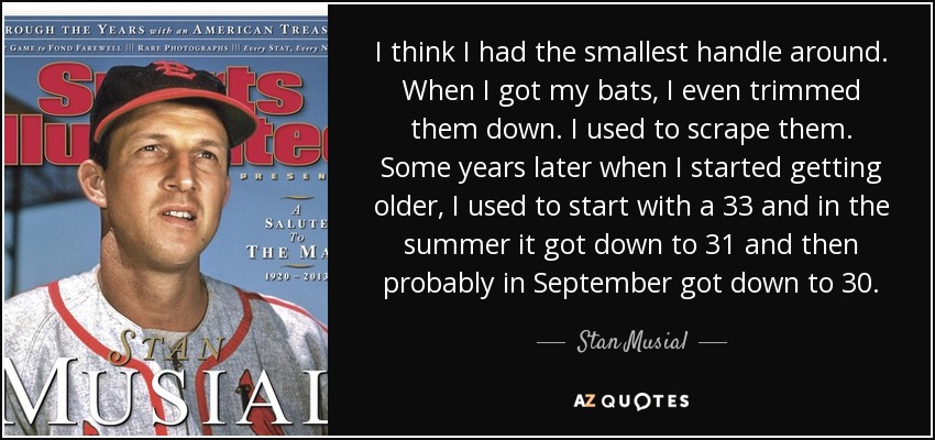 I think I had the smallest handle around. When I got my bats, I even trimmed them down. I used to scrape them. Some years later when I started getting older, I used to start with a 33 and in the summer it got down to 31 and then probably in September got down to 30. - Stan Musial