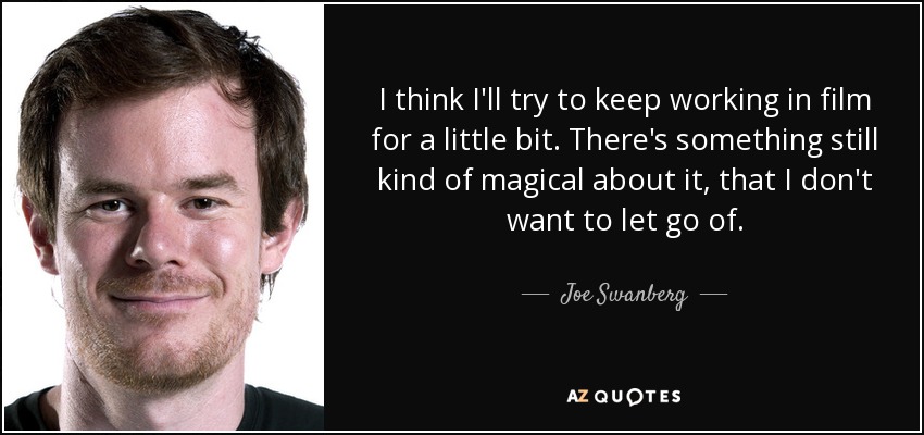 I think I'll try to keep working in film for a little bit. There's something still kind of magical about it, that I don't want to let go of. - Joe Swanberg