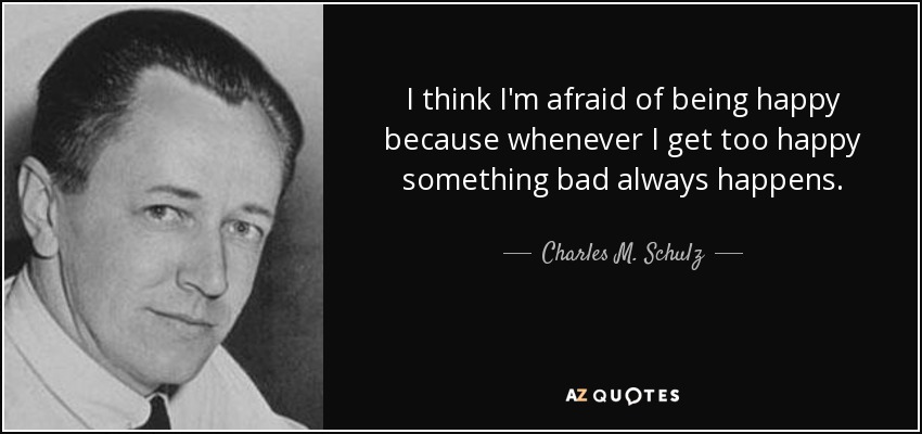 I think I'm afraid of being happy because whenever I get too happy something bad always happens. - Charles M. Schulz