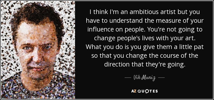 I think I'm an ambitious artist but you have to understand the measure of your influence on people. You're not going to change people's lives with your art. What you do is you give them a little pat so that you change the course of the direction that they're going. - Vik Muniz