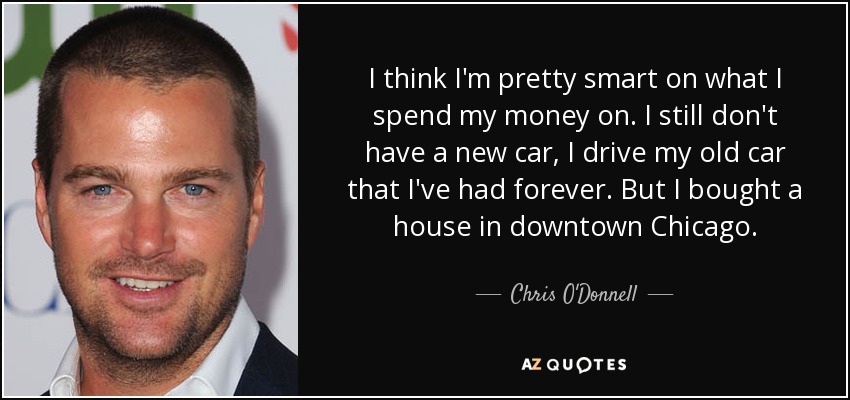 I think I'm pretty smart on what I spend my money on. I still don't have a new car, I drive my old car that I've had forever. But I bought a house in downtown Chicago. - Chris O'Donnell