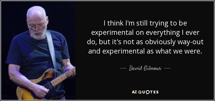 I think I'm still trying to be experimental on everything I ever do, but it's not as obviously way-out and experimental as what we were. - David Gilmour