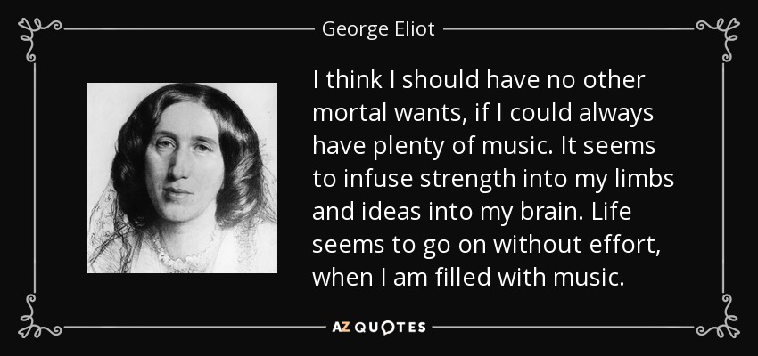 I think I should have no other mortal wants, if I could always have plenty of music. It seems to infuse strength into my limbs and ideas into my brain. Life seems to go on without effort, when I am filled with music. - George Eliot