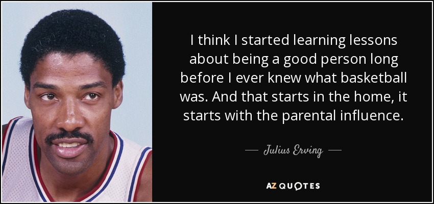 I think I started learning lessons about being a good person long before I ever knew what basketball was. And that starts in the home, it starts with the parental influence. - Julius Erving