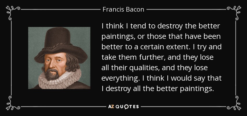 I think I tend to destroy the better paintings, or those that have been better to a certain extent. I try and take them further, and they lose all their qualities, and they lose everything. I think I would say that I destroy all the better paintings. - Francis Bacon