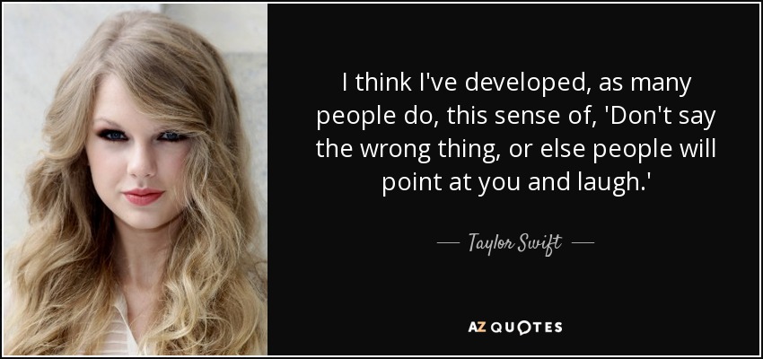 I think I've developed, as many people do, this sense of, 'Don't say the wrong thing, or else people will point at you and laugh.' - Taylor Swift