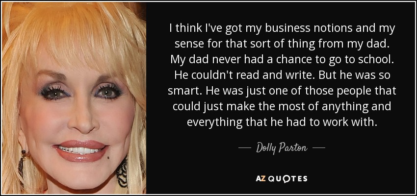 I think I've got my business notions and my sense for that sort of thing from my dad. My dad never had a chance to go to school. He couldn't read and write. But he was so smart. He was just one of those people that could just make the most of anything and everything that he had to work with. - Dolly Parton