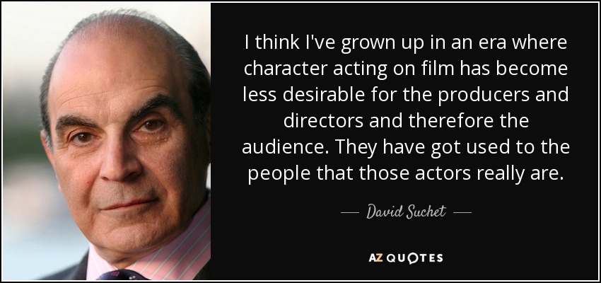 I think I've grown up in an era where character acting on film has become less desirable for the producers and directors and therefore the audience. They have got used to the people that those actors really are. - David Suchet
