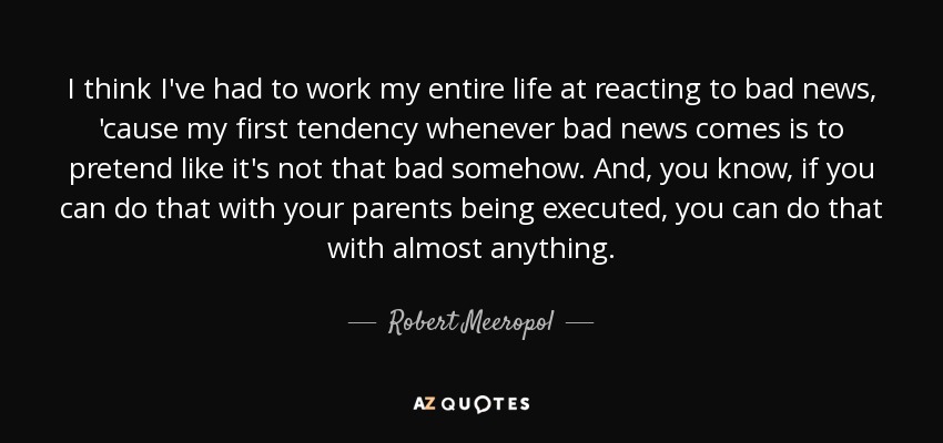 I think I've had to work my entire life at reacting to bad news, 'cause my first tendency whenever bad news comes is to pretend like it's not that bad somehow. And, you know, if you can do that with your parents being executed, you can do that with almost anything. - Robert Meeropol