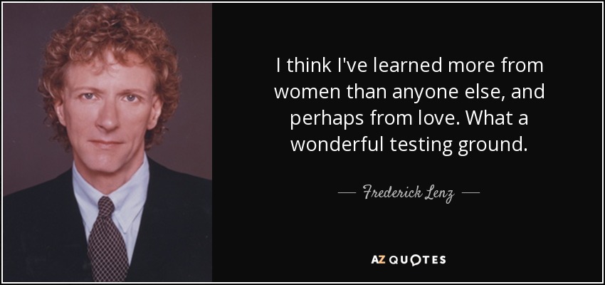 I think I've learned more from women than anyone else, and perhaps from love. What a wonderful testing ground. - Frederick Lenz