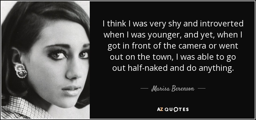 I think I was very shy and introverted when I was younger, and yet, when I got in front of the camera or went out on the town, I was able to go out half-naked and do anything. - Marisa Berenson