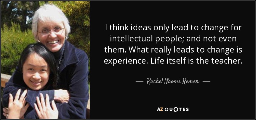I think ideas only lead to change for intellectual people; and not even them. What really leads to change is experience. Life itself is the teacher. - Rachel Naomi Remen