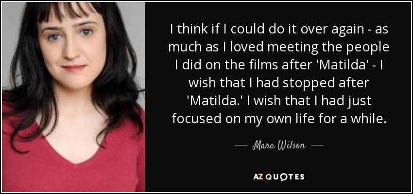 I think if I could do it over again - as much as I loved meeting the people I did on the films after 'Matilda' - I wish that I had stopped after 'Matilda.' I wish that I had just focused on my own life for a while. - Mara Wilson