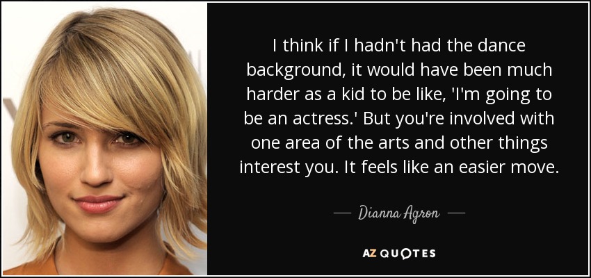 I think if I hadn't had the dance background, it would have been much harder as a kid to be like, 'I'm going to be an actress.' But you're involved with one area of the arts and other things interest you. It feels like an easier move. - Dianna Agron