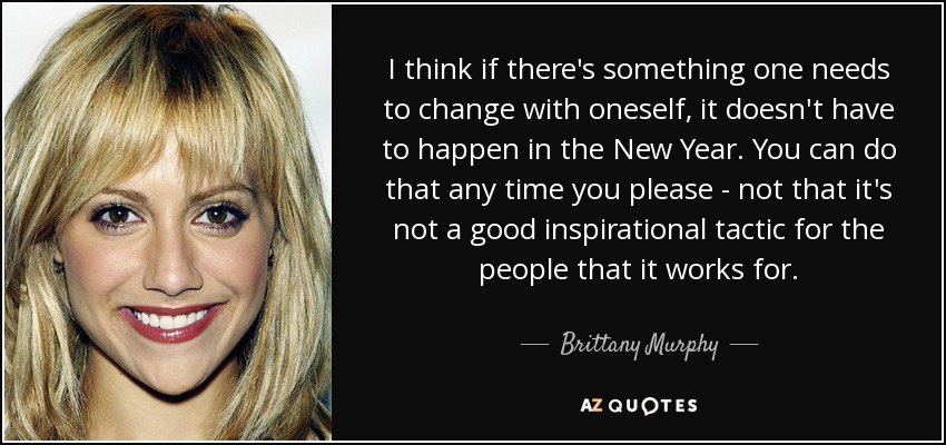 I think if there's something one needs to change with oneself, it doesn't have to happen in the New Year. You can do that any time you please - not that it's not a good inspirational tactic for the people that it works for. - Brittany Murphy