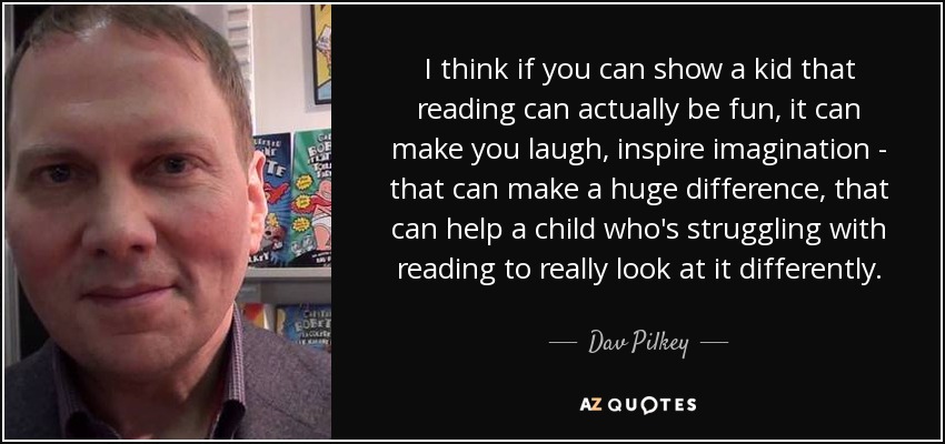 I think if you can show a kid that reading can actually be fun, it can make you laugh, inspire imagination - that can make a huge difference, that can help a child who's struggling with reading to really look at it differently. - Dav Pilkey