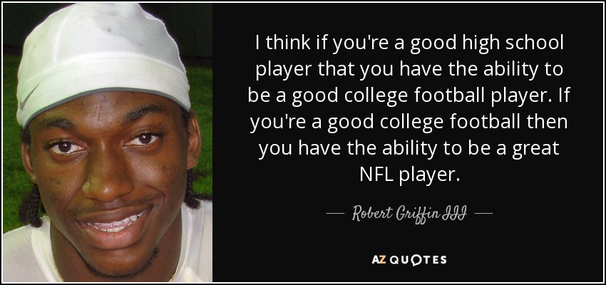 I think if you're a good high school player that you have the ability to be a good college football player. If you're a good college football then you have the ability to be a great NFL player. - Robert Griffin III
