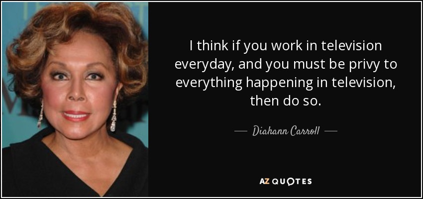 I think if you work in television everyday, and you must be privy to everything happening in television, then do so. - Diahann Carroll