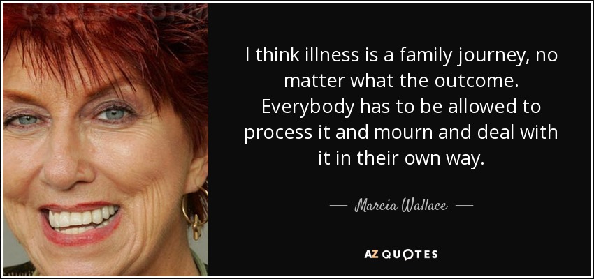 I think illness is a family journey, no matter what the outcome. Everybody has to be allowed to process it and mourn and deal with it in their own way. - Marcia Wallace