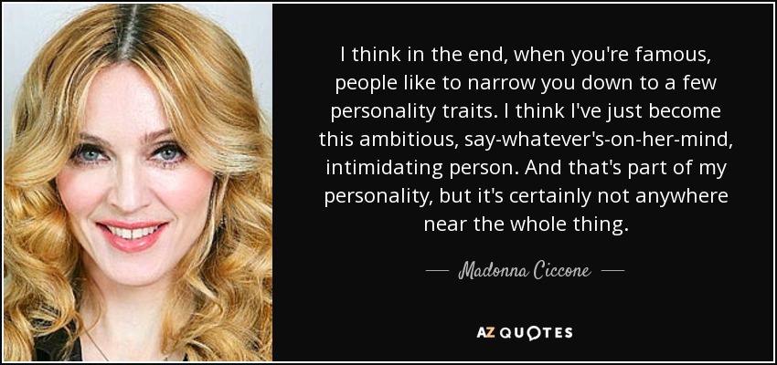 I think in the end, when you're famous, people like to narrow you down to a few personality traits. I think I've just become this ambitious, say-whatever's-on-her-mind, intimidating person. And that's part of my personality, but it's certainly not anywhere near the whole thing. - Madonna Ciccone
