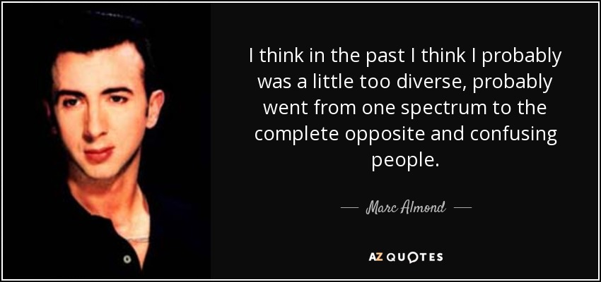 I think in the past I think I probably was a little too diverse, probably went from one spectrum to the complete opposite and confusing people. - Marc Almond
