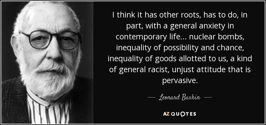 I think it has other roots, has to do, in part, with a general anxiety in contemporary life... nuclear bombs, inequality of possibility and chance, inequality of goods allotted to us, a kind of general racist, unjust attitude that is pervasive. - Leonard Baskin