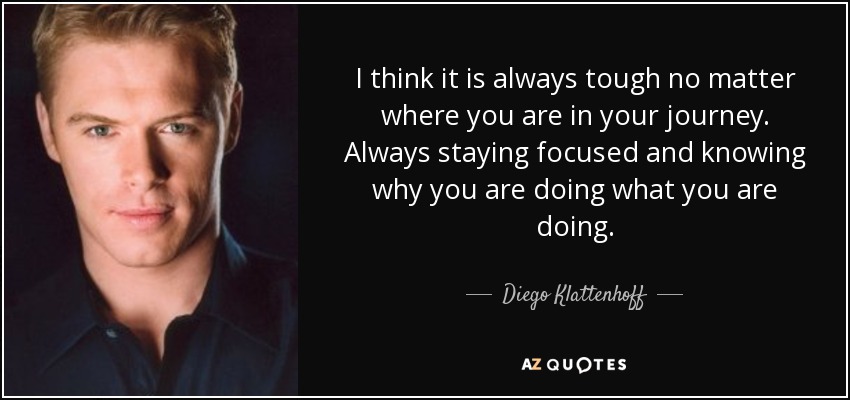 I think it is always tough no matter where you are in your journey. Always staying focused and knowing why you are doing what you are doing. - Diego Klattenhoff