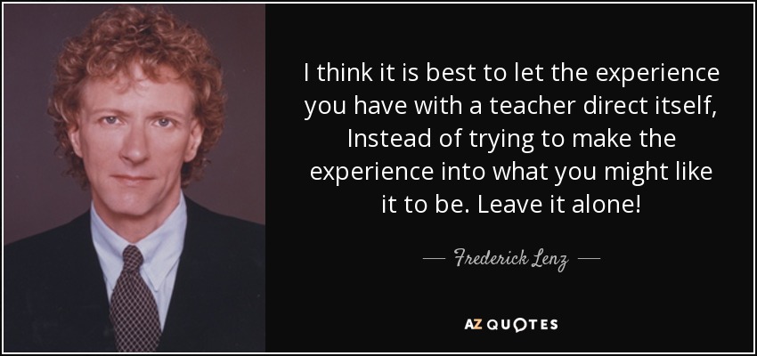 I think it is best to let the experience you have with a teacher direct itself, Instead of trying to make the experience into what you might like it to be. Leave it alone! - Frederick Lenz