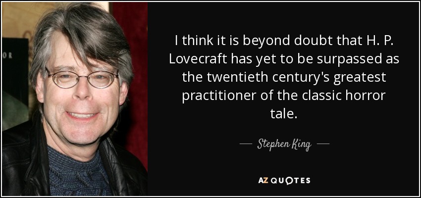 I think it is beyond doubt that H. P. Lovecraft has yet to be surpassed as the twentieth century's greatest practitioner of the classic horror tale. - Stephen King