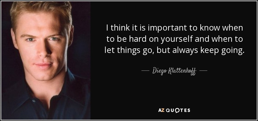 I think it is important to know when to be hard on yourself and when to let things go, but always keep going. - Diego Klattenhoff