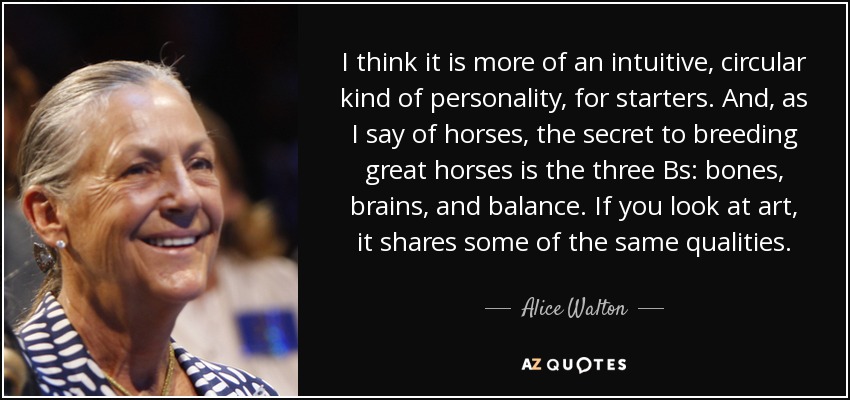 I think it is more of an intuitive, circular kind of personality, for starters. And, as I say of horses, the secret to breeding great horses is the three Bs: bones, brains, and balance. If you look at art, it shares some of the same qualities. - Alice Walton