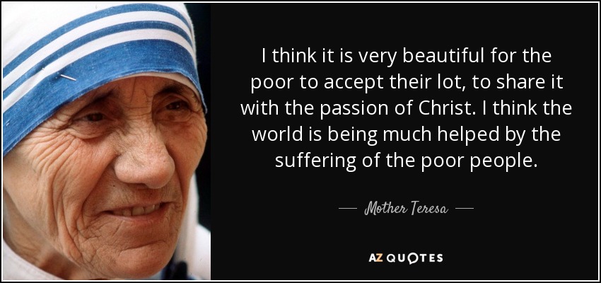 I think it is very beautiful for the poor to accept their lot, to share it with the passion of Christ. I think the world is being much helped by the suffering of the poor people. - Mother Teresa