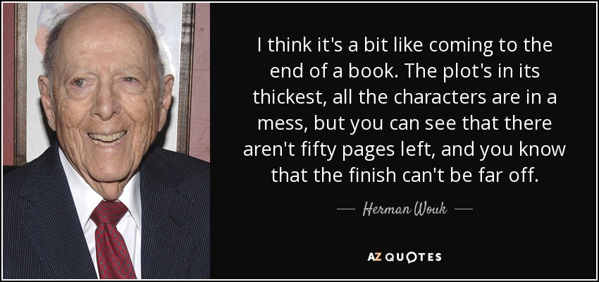 I think it's a bit like coming to the end of a book. The plot's in its thickest, all the characters are in a mess, but you can see that there aren't fifty pages left, and you know that the finish can't be far off. - Herman Wouk