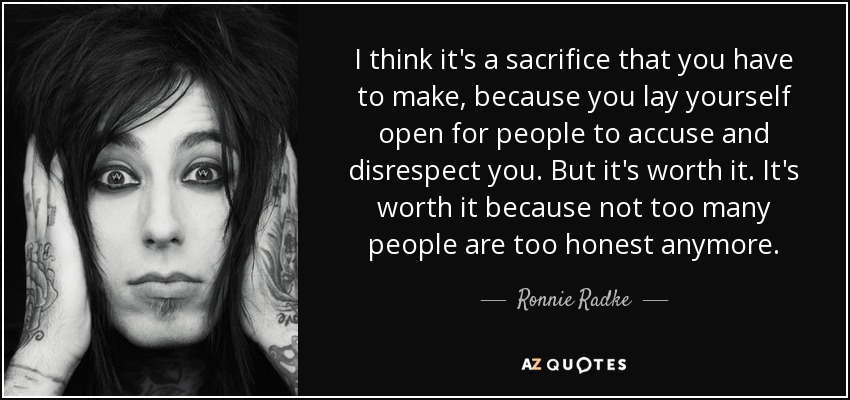 I think it's a sacrifice that you have to make, because you lay yourself open for people to accuse and disrespect you. But it's worth it. It's worth it because not too many people are too honest anymore. - Ronnie Radke