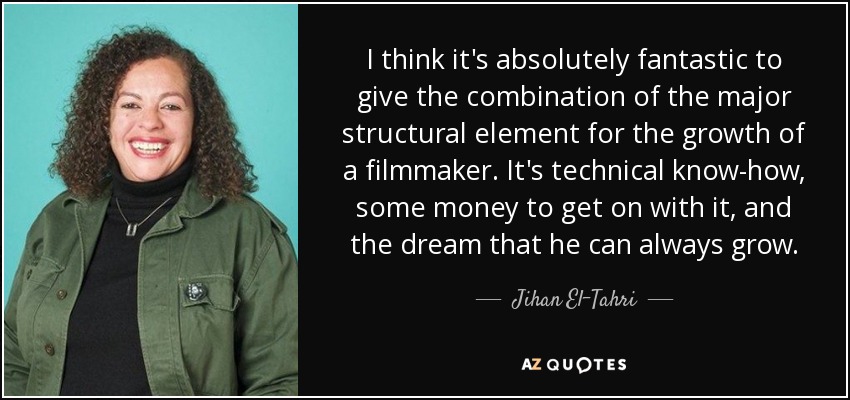 I think it's absolutely fantastic to give the combination of the major structural element for the growth of a filmmaker. It's technical know-how, some money to get on with it, and the dream that he can always grow. - Jihan El-Tahri